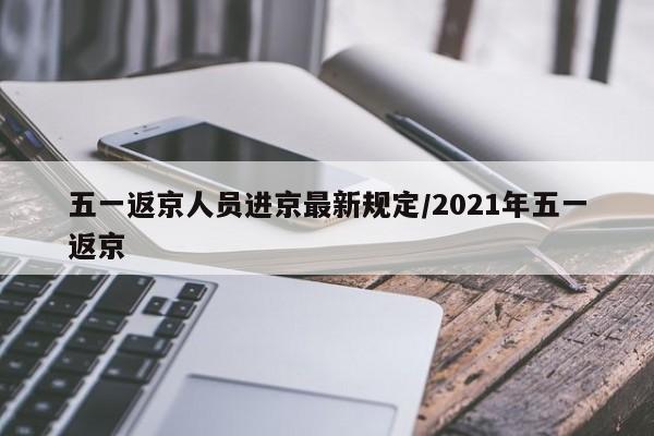 五一返京人员进京最新规定/2021年五一返京