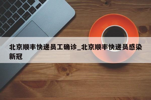 北京顺丰快递员工确诊_北京顺丰快递员感染新冠