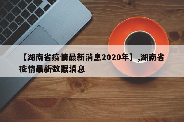 【湖南省疫情最新消息2020年】,湖南省疫情最新数据消息