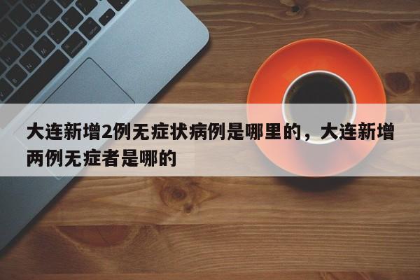 大连新增2例无症状病例是哪里的，大连新增两例无症者是哪的