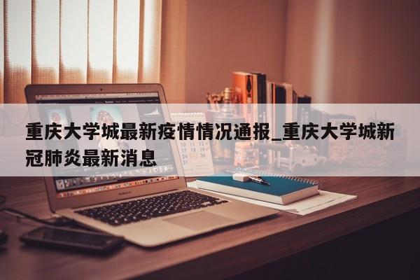 重庆大学城最新疫情情况通报_重庆大学城新冠肺炎最新消息