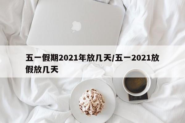 五一假期2021年放几天/五一2021放假放几天