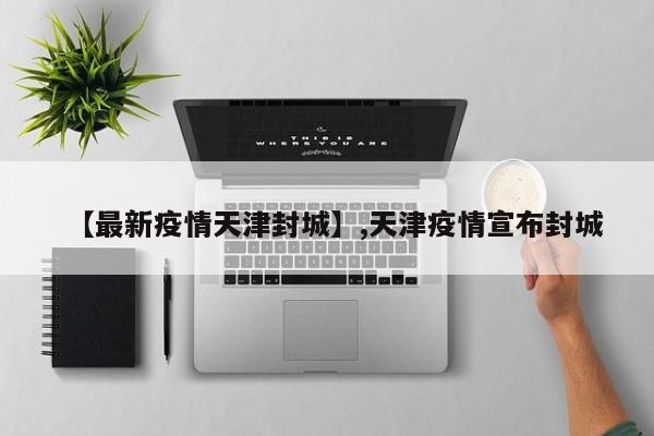 【最新疫情天津封城】,天津疫情宣布封城