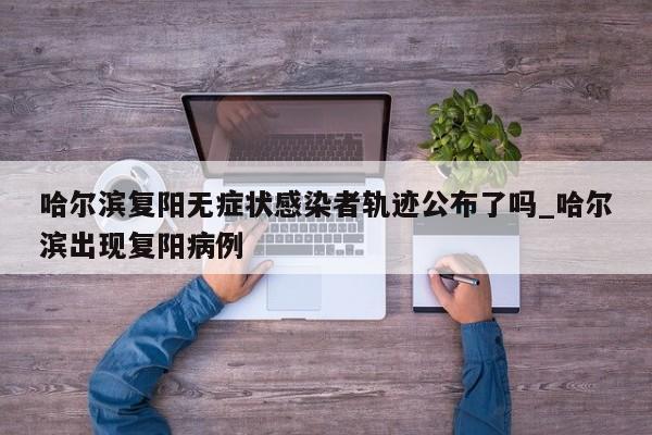 哈尔滨复阳无症状感染者轨迹公布了吗_哈尔滨出现复阳病例