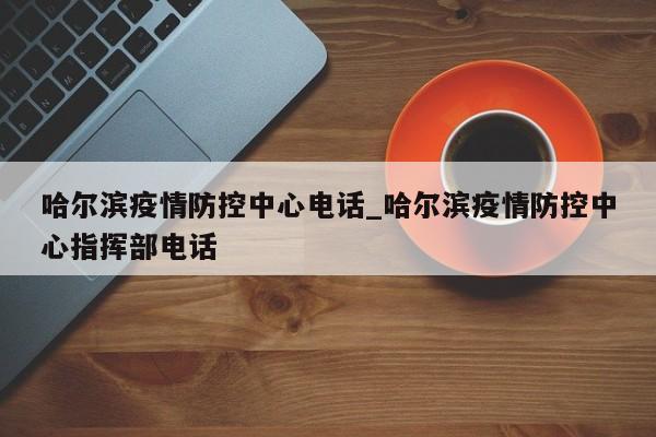 哈尔滨疫情防控中心电话_哈尔滨疫情防控中心指挥部电话