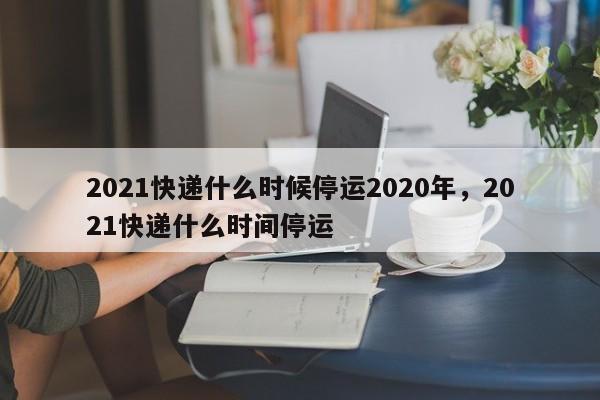 2021快递什么时候停运2020年，2021快递什么时间停运