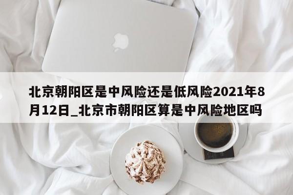 北京朝阳区是中风险还是低风险2021年8月12日_北京市朝阳区算是中风险地区吗
