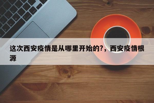这次西安疫情是从哪里开始的?，西安疫情根源