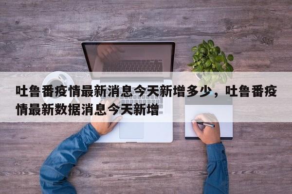 吐鲁番疫情最新消息今天新增多少，吐鲁番疫情最新数据消息今天新增
