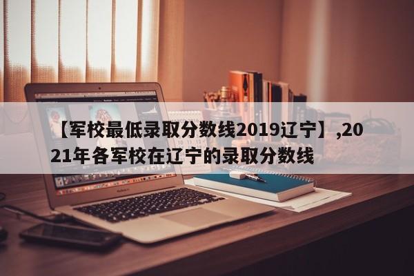 【军校最低录取分数线2019辽宁】,2021年各军校在辽宁的录取分数线