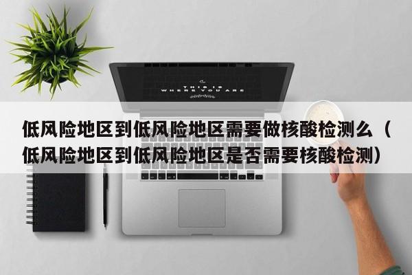 低风险地区到低风险地区需要做核酸检测么（低风险地区到低风险地区是否需要核酸检测）