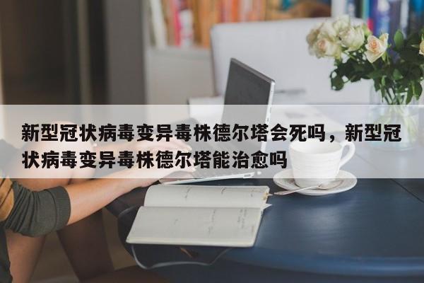 新型冠状病毒变异毒株德尔塔会死吗，新型冠状病毒变异毒株德尔塔能治愈吗