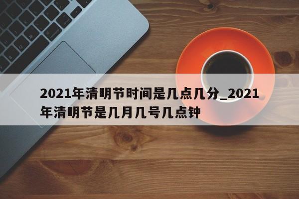 2021年清明节时间是几点几分_2021年清明节是几月几号几点钟