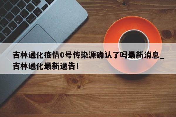 吉林通化疫情0号传染源确认了吗最新消息_吉林通化最新通告!