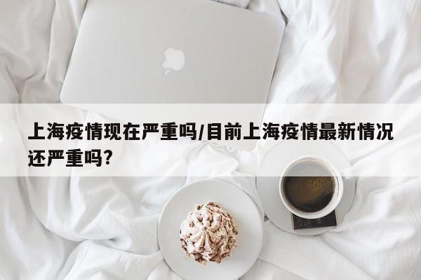 上海疫情现在严重吗/目前上海疫情最新情况还严重吗?
