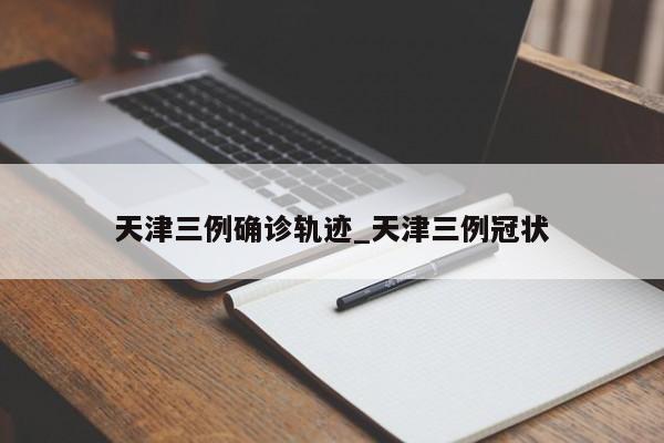天津三例确诊轨迹_天津三例冠状
