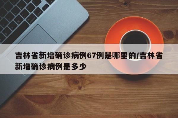 吉林省新增确诊病例67例是哪里的/吉林省新增确诊病例是多少