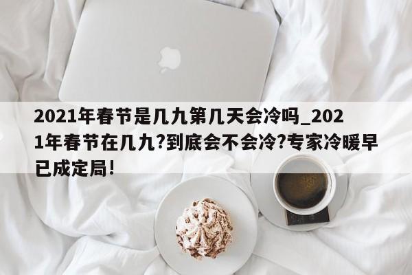 2021年春节是几九第几天会冷吗_2021年春节在几九?到底会不会冷?专家冷暖早已成定局!