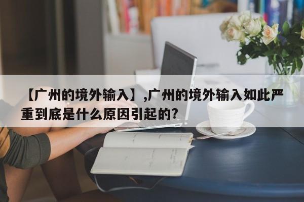 【广州的境外输入】,广州的境外输入如此严重到底是什么原因引起的?