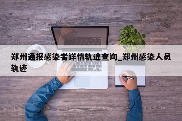 郑州通报感染者详情轨迹查询_郑州感染人员轨迹