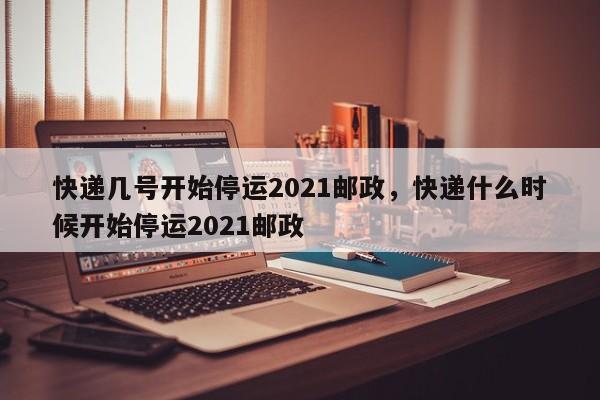 快递几号开始停运2021邮政，快递什么时候开始停运2021邮政