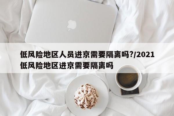 低风险地区人员进京需要隔离吗?/2021低风险地区进京需要隔离吗