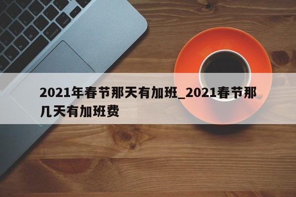 2021年春节那天有加班_2021春节那几天有加班费