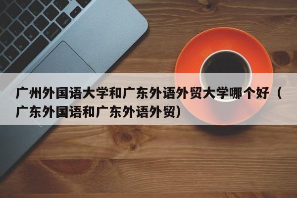广州外国语大学和广东外语外贸大学哪个好（广东外国语和广东外语外贸）