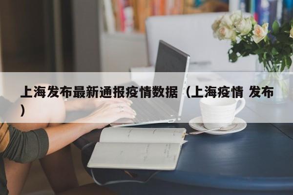 上海发布最新通报疫情数据（上海疫情 发布）