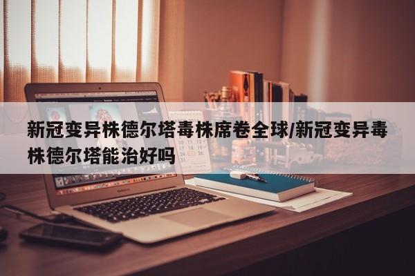新冠变异株德尔塔毒株席卷全球/新冠变异毒株德尔塔能治好吗