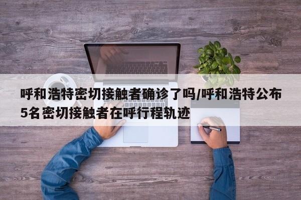 呼和浩特密切接触者确诊了吗/呼和浩特公布5名密切接触者在呼行程轨迹