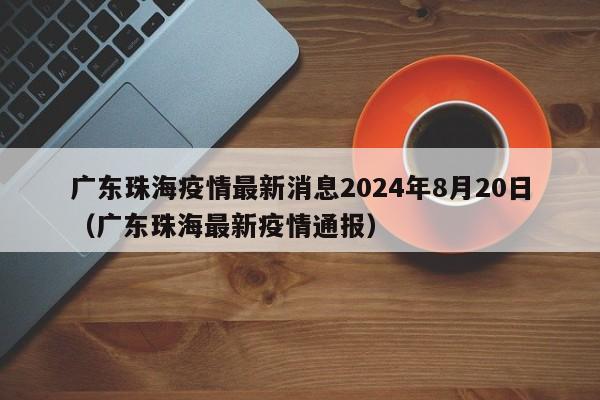 广东珠海疫情最新消息2024年8月20日（广东珠海最新疫情通报）
