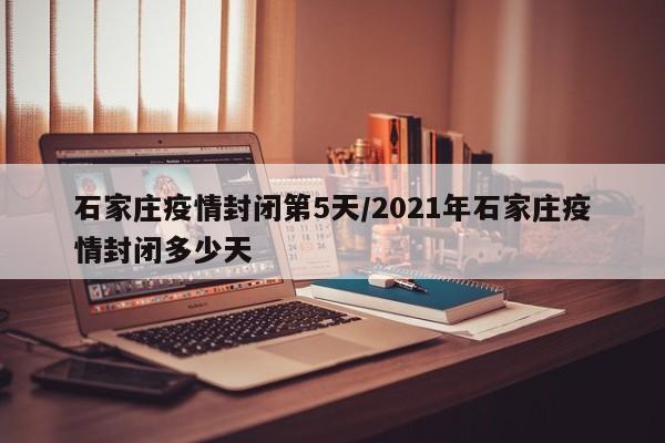 石家庄疫情封闭第5天/2021年石家庄疫情封闭多少天