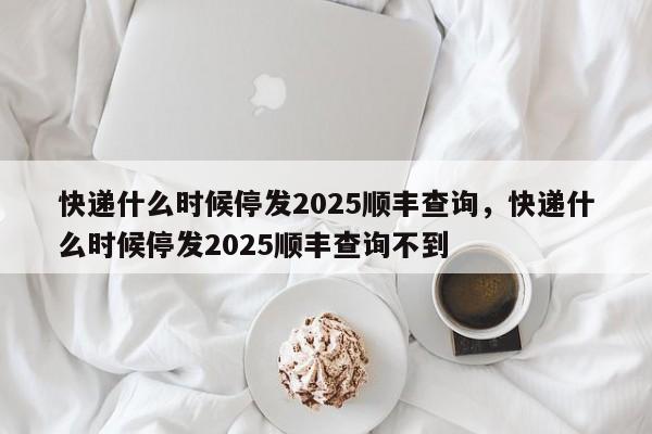 快递什么时候停发2025顺丰查询，快递什么时候停发2025顺丰查询不到