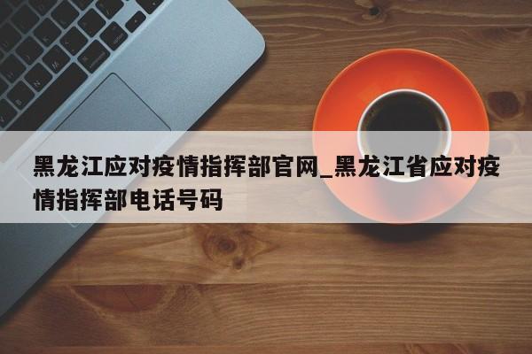 黑龙江应对疫情指挥部官网_黑龙江省应对疫情指挥部电话号码