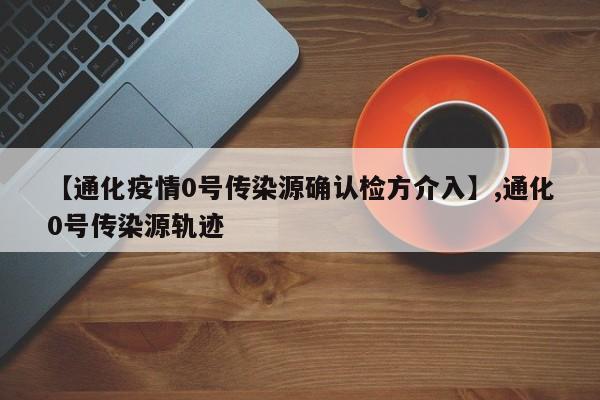 【通化疫情0号传染源确认检方介入】,通化0号传染源轨迹
