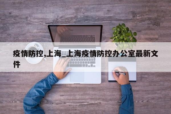 疫情防控,上海_上海疫情防控办公室最新文件