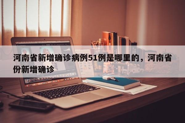 河南省新增确诊病例51例是哪里的，河南省份新增确诊