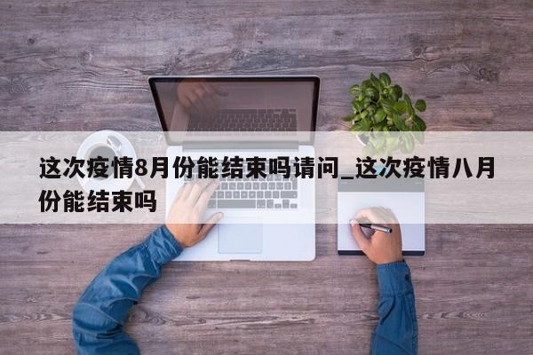 这次疫情8月份能结束吗请问_这次疫情八月份能结束吗