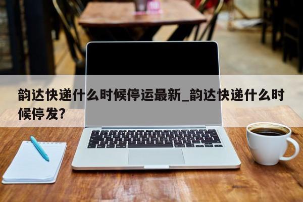 韵达快递什么时候停运最新_韵达快递什么时候停发?
