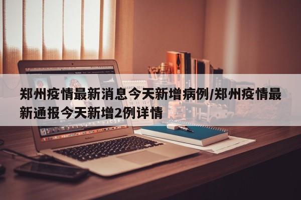 郑州疫情最新消息今天新增病例/郑州疫情最新通报今天新增2例详情