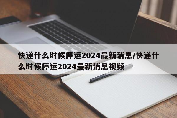 快递什么时候停运2024最新消息/快递什么时候停运2024最新消息视频