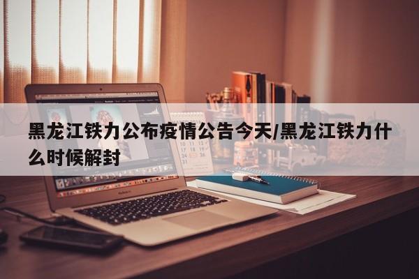 黑龙江铁力公布疫情公告今天/黑龙江铁力什么时候解封