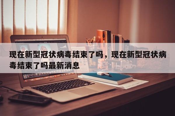 现在新型冠状病毒结束了吗，现在新型冠状病毒结束了吗最新消息