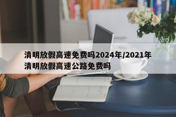 清明放假高速免费吗2024年/2021年清明放假高速公路免费吗