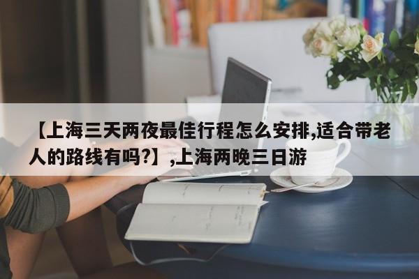 【上海三天两夜最佳行程怎么安排,适合带老人的路线有吗?】,上海两晚三日游