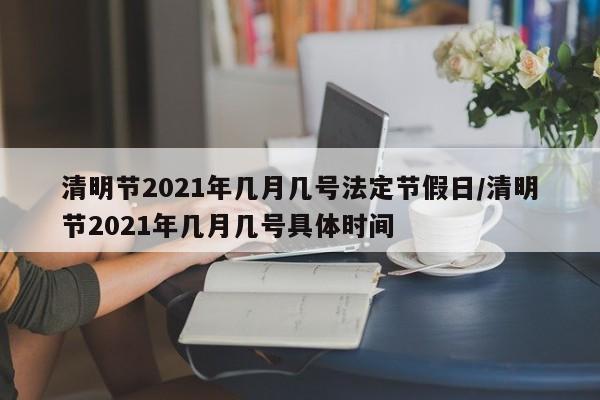 清明节2021年几月几号法定节假日/清明节2021年几月几号具体时间
