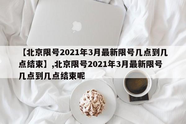 【北京限号2021年3月最新限号几点到几点结束】,北京限号2021年3月最新限号几点到几点结束呢
