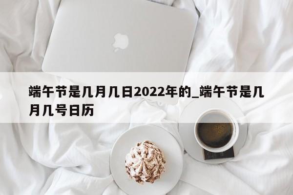 端午节是几月几日2022年的_端午节是几月几号日历
