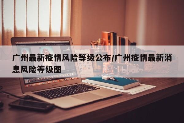 广州最新疫情风险等级公布/广州疫情最新消息风险等级图